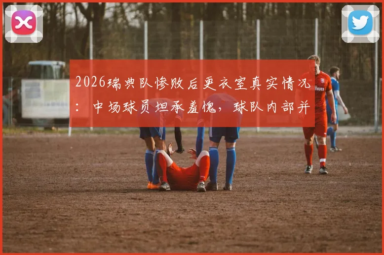 2026瑞典队惨败后更衣室真实情况:中场球员坦承羞愧,球队内部并未爆发争执,完整赛后采访解读