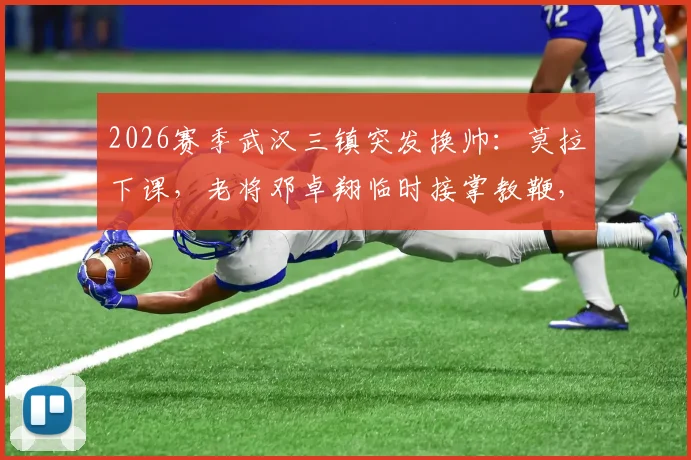 2026赛季武汉三镇突发换帅:莫拉下课,老将邓卓翔临时接掌教鞭,球队未来走向何方?