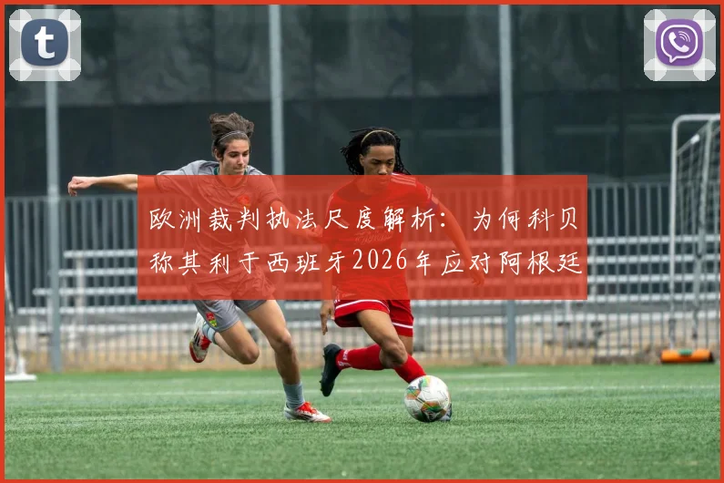 欧洲裁判执法尺度解析：为何科贝称其利于西班牙2026年应对阿根廷的激烈踢法？