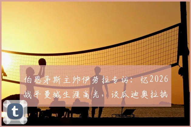 伯恩茅斯主帅伊劳拉专访:忆2026战平曼城生涯高光,谈瓜迪奥拉执教哲学如何成为标杆