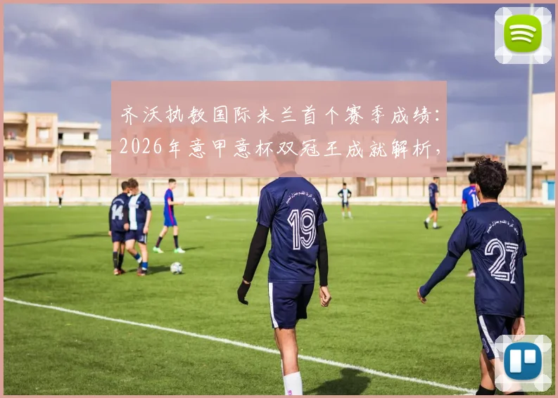 齐沃执教国际米兰首个赛季成绩：2026年意甲意杯双冠王成就解析，战术阵型与引援操作回顾