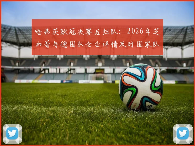 哈弗茨欧冠决赛后归队:2026年芝加哥与德国队会合详情及对国家队影响分析