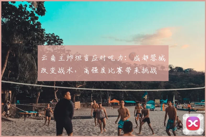云南主帅坦言应对吃力:成都蓉城改变战术,高强度比赛带来挑战