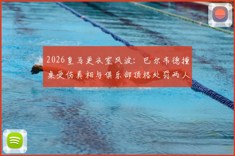 2026皇马更衣室风波：巴尔韦德撞桌受伤真相与俱乐部顶格处罚两人决定
