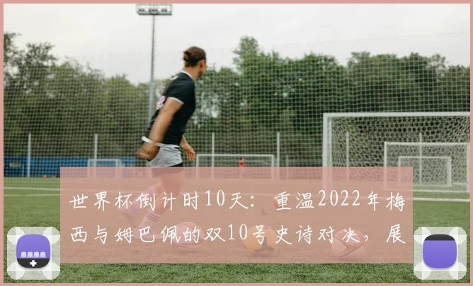 世界杯倒计时10天:重温2022年梅西与姆巴佩的双10号史诗对决,展望2026年新王之战