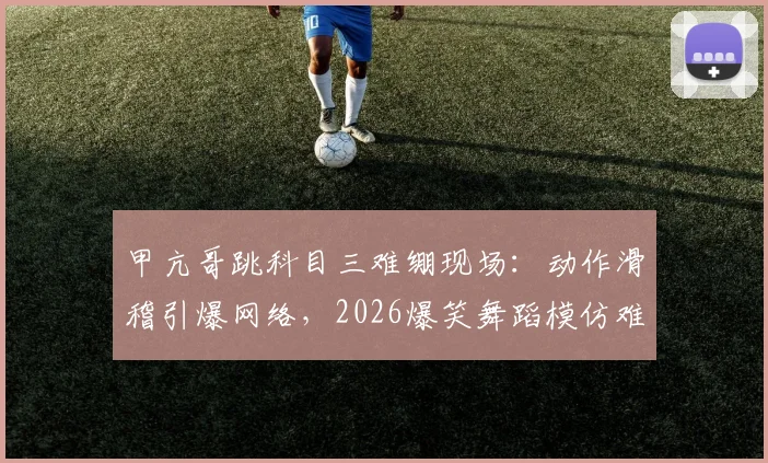 甲亢哥跳科目三难绷现场：动作滑稽引爆网络，2026爆笑舞蹈模仿难点全解析