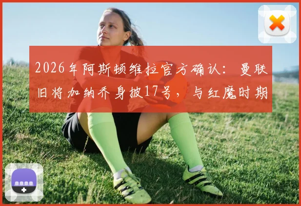 2026年阿斯顿维拉官方确认:曼联旧将加纳乔身披17号,与红魔时期号码一致,维拉签下加纳乔细节全览