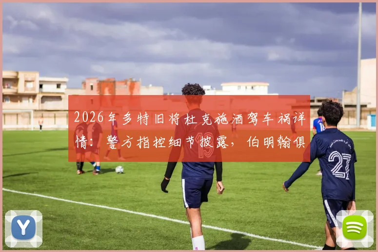 2026年多特旧将杜克施酒驾车祸详情：警方指控细节披露，伯明翰俱乐部内部处理结果出炉