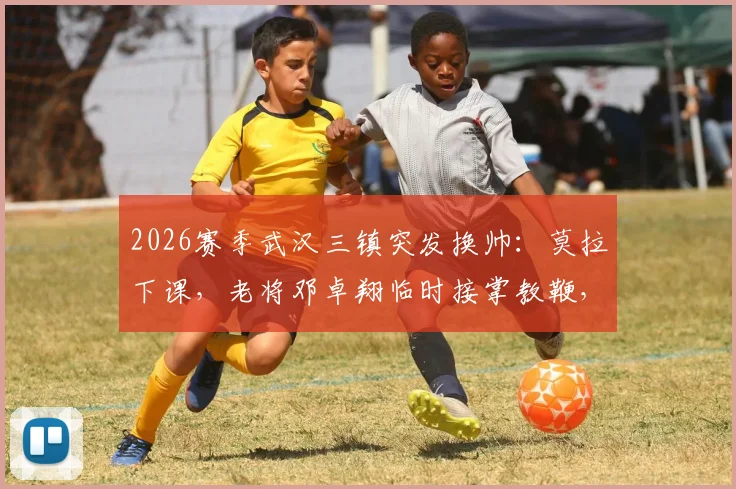 2026赛季武汉三镇突发换帅：莫拉下课，老将邓卓翔临时接掌教鞭，球队未来走向何方？