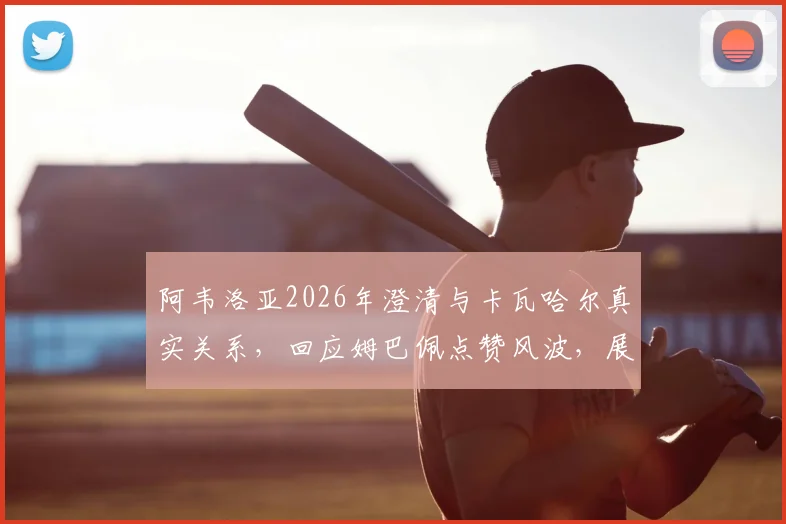 阿韦洛亚2026年澄清与卡瓦哈尔真实关系,回应姆巴佩点赞风波,展望皇马后防线竞争格局