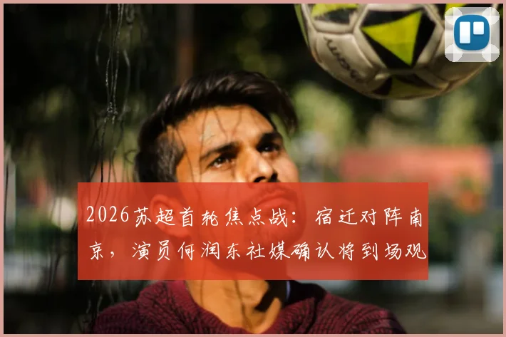 2026苏超首轮焦点战：宿迁对阵南京，演员何润东社媒确认将到场观赛，引发球迷热议