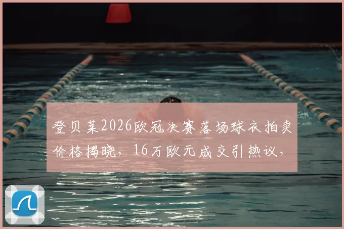 登贝莱2026欧冠决赛落场球衣拍卖价格揭晓，16万欧元成交引热议，球星战袍价值深度解析